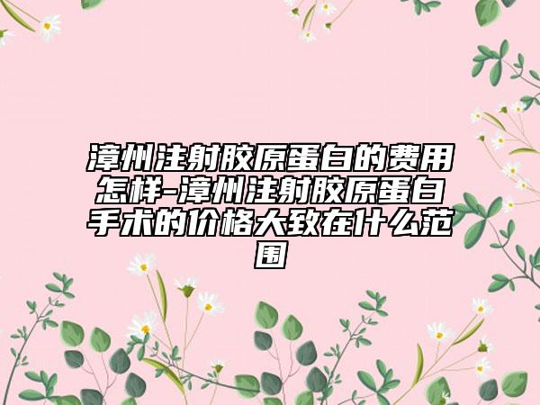 漳州注射膠原蛋白的費(fèi)用怎樣-漳州注射膠原蛋白手術(shù)的價格大致在什么范圍