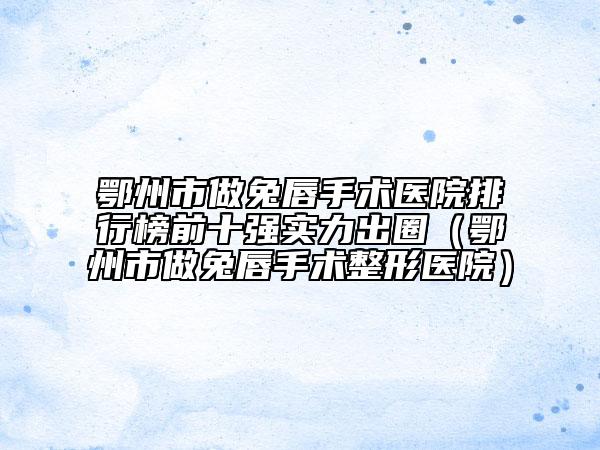 鄂州市做兔唇手術(shù)醫(yī)院排行榜前十強實力出圈（鄂州市做兔唇手術(shù)整形醫(yī)院）