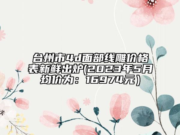 臺州市4d面部線雕價格表新鮮出爐(2023年5月均價為:16974元)