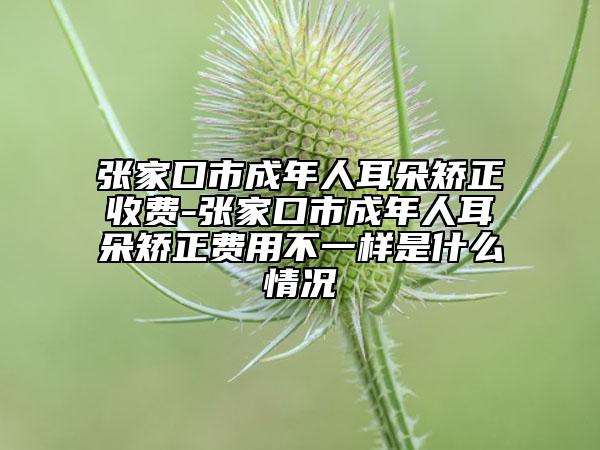 張家口市成年人耳朵矯正收費(fèi)-張家口市成年人耳朵矯正費(fèi)用不一樣是什么情況