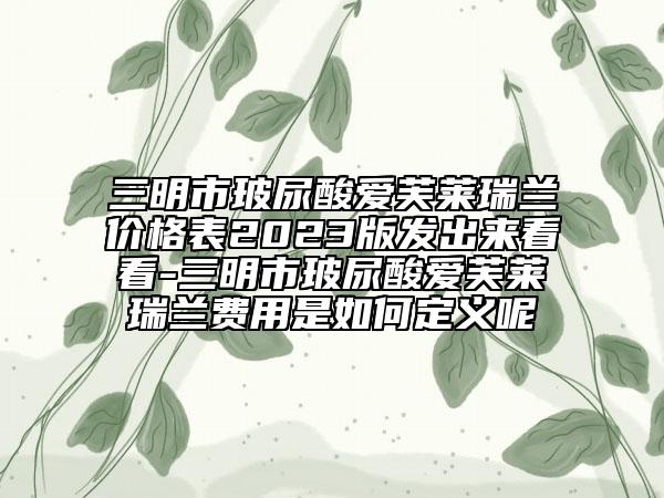 三明市玻尿酸愛(ài)芙萊瑞蘭價(jià)格表2023版發(fā)出來(lái)看看-三明市玻尿酸愛(ài)芙萊瑞蘭費(fèi)用是如何定義呢