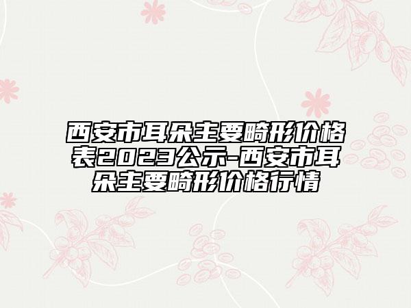 西安市耳朵主要畸形價(jià)格表2023公示-西安市耳朵主要畸形價(jià)格行情