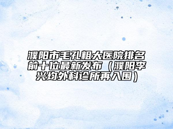 濮陽市毛孔粗大醫(yī)院排名前十位最新發(fā)布（濮陽李興均外科診所再入圍）