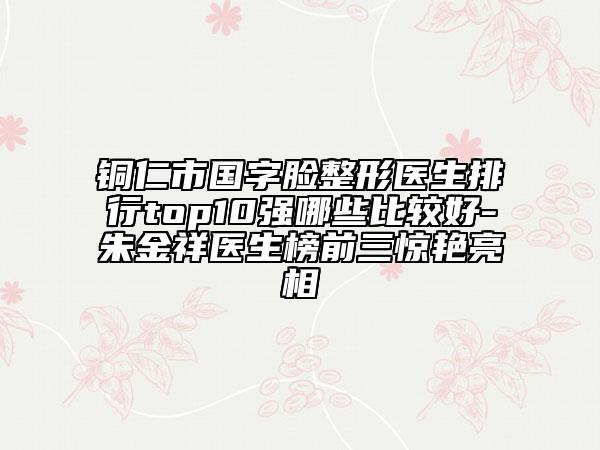 銅仁市國字臉整形醫(yī)生排行top10強哪些比較好-朱金祥醫(yī)生榜前三驚艷亮相