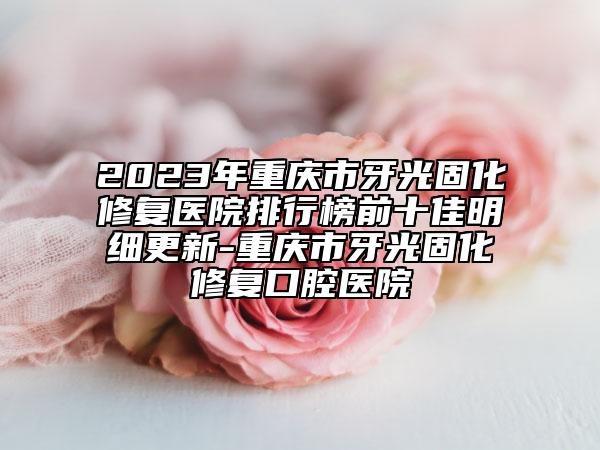 2023年重慶市牙光固化修復(fù)醫(yī)院排行榜前十佳明細(xì)更新-重慶市牙光固化修復(fù)口腔醫(yī)院