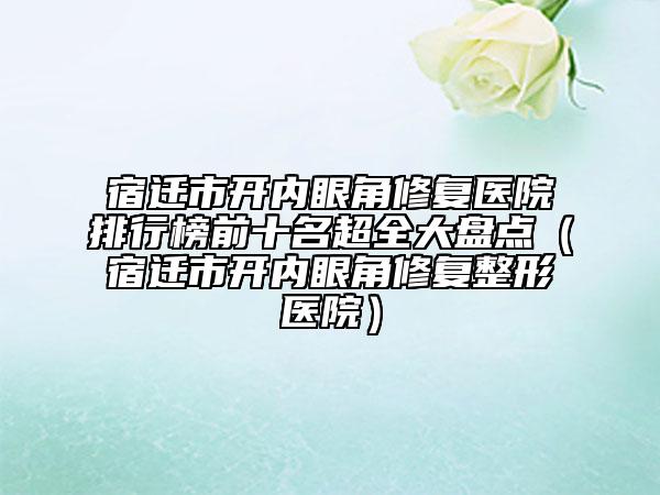宿遷市開內(nèi)眼角修復(fù)醫(yī)院排行榜前十名超全大盤點(diǎn)（宿遷市開內(nèi)眼角修復(fù)整形醫(yī)院）