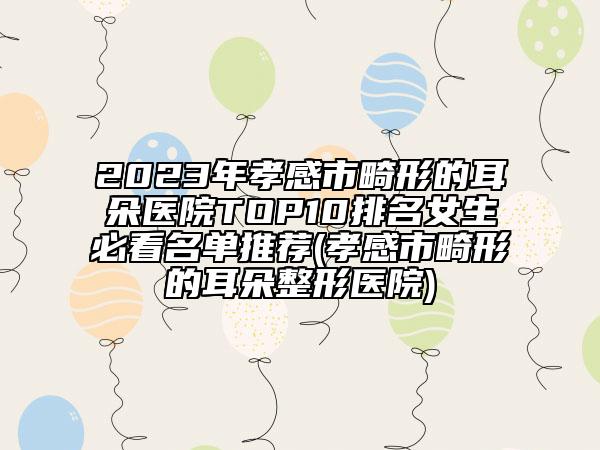 2023年孝感市畸形的耳朵醫(yī)院TOP10排名女生必看名單推薦(孝感市畸形的耳朵整形醫(yī)院)