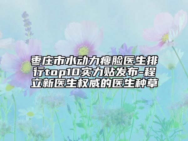 棗莊市水動力瘦臉醫(yī)生排行top10實力貼發(fā)布-程立新醫(yī)生權(quán)威的醫(yī)生種草