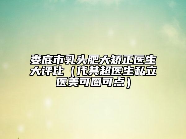 婁底市乳頭肥大矯正醫(yī)生大評(píng)比（代其超醫(yī)生私立醫(yī)美可圈可點(diǎn)）