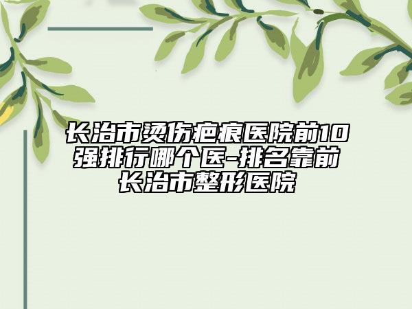 長(zhǎng)治市燙傷疤痕醫(yī)院前10強(qiáng)排行哪個(gè)醫(yī)-排名靠前長(zhǎng)治市整形醫(yī)院