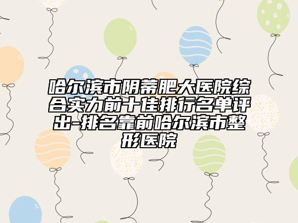 哈爾濱市陰蒂肥大醫(yī)院綜合實(shí)力前十佳排行名單評(píng)出-排名靠前哈爾濱市整形醫(yī)院