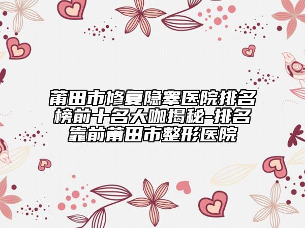 莆田市修復(fù)隱睪醫(yī)院排名榜前十名大咖揭秘-排名靠前莆田市整形醫(yī)院