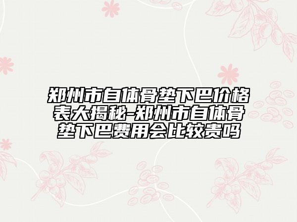 鄭州市自體骨墊下巴價格表大揭秘-鄭州市自體骨墊下巴費用會比較貴嗎