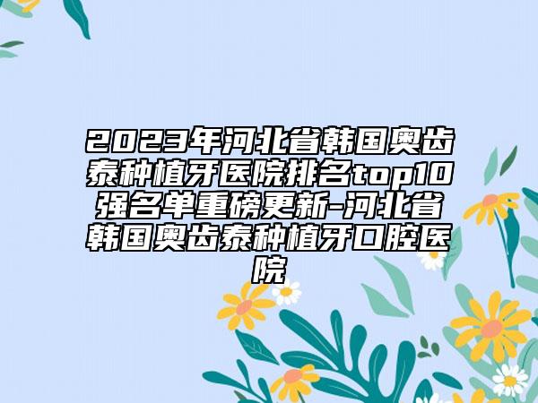 2023年河北省韓國奧齒泰種植牙醫(yī)院排名top10強名單重磅更新-河北省韓國奧齒泰種植牙口腔醫(yī)院