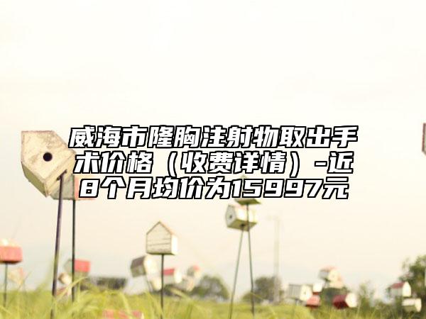 威海市隆胸注射物取出手術(shù)價格(收費詳情)-近8個月均價為15997元