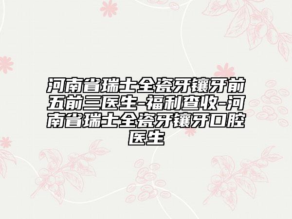 河南省瑞士全瓷牙鑲牙前五前三醫(yī)生-福利查收-河南省瑞士全瓷牙鑲牙口腔醫(yī)生