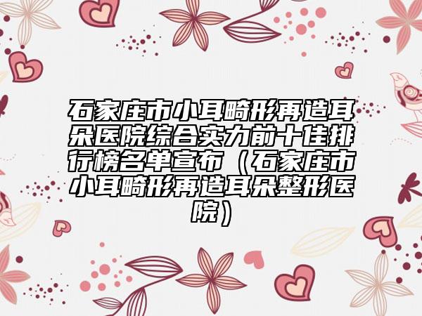 石家莊市小耳畸形再造耳朵醫(yī)院綜合實力前十佳排行榜名單宣布（石家莊市小耳畸形再造耳朵整形醫(yī)院）