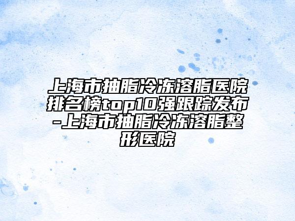 上海市抽脂冷凍溶脂醫(yī)院排名榜top10強(qiáng)跟蹤發(fā)布-上海市抽脂冷凍溶脂整形醫(yī)院