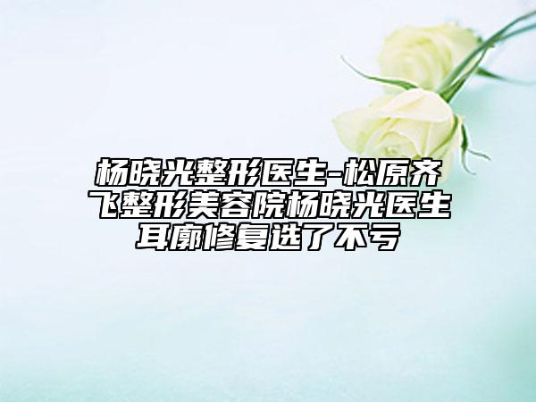 楊曉光整形醫(yī)生-松原齊飛整形美容院楊曉光醫(yī)生耳廓修復選了不虧
