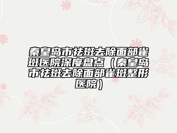 秦皇島市祛斑去除面部雀斑醫(yī)院深度盤點(diǎn)(秦皇島市祛斑去除面部雀斑整形醫(yī)院)