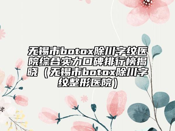 無錫市botox除川字紋醫(yī)院綜合實(shí)力口碑排行榜揭曉（無錫市botox除川字紋整形醫(yī)院）