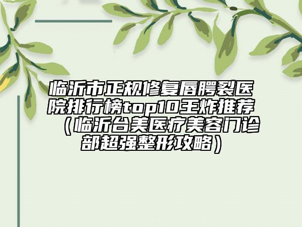 臨沂市正規(guī)修復(fù)唇腭裂醫(yī)院排行榜top10王炸推薦（臨沂臺美醫(yī)療美容門診部超強(qiáng)整形攻略）
