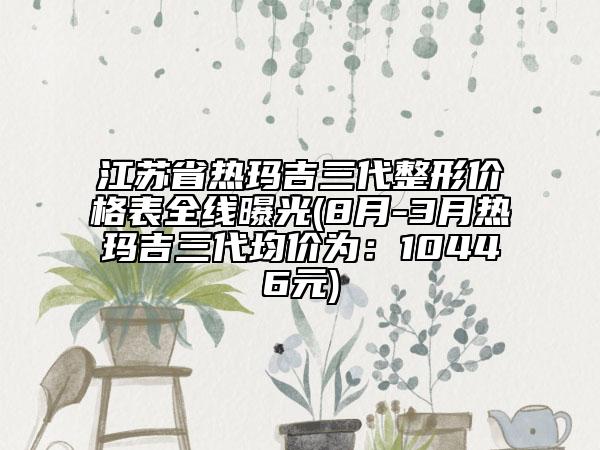 江蘇省熱瑪吉三代整形價格表全線曝光(8月-3月熱瑪吉三代均價為：10446元)