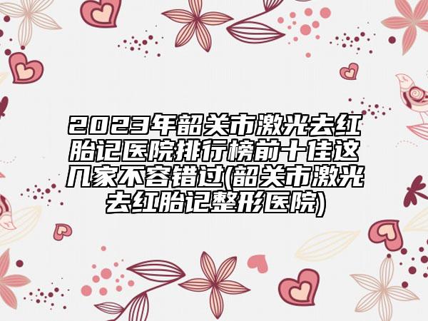 2023年韶關(guān)市激光去紅胎記醫(yī)院排行榜前十佳這幾家不容錯(cuò)過(guò)(韶關(guān)市激光去紅胎記整形醫(yī)院)
