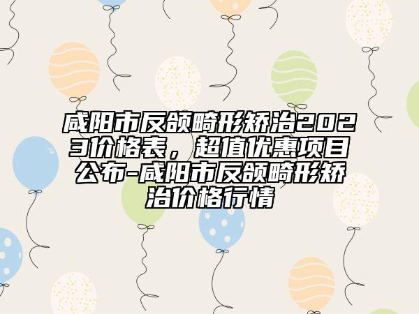 咸陽(yáng)市反頜畸形矯治2023價(jià)格表，超值優(yōu)惠項(xiàng)目公布-咸陽(yáng)市反頜畸形矯治價(jià)格行情