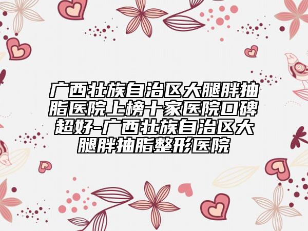 廣西壯族自治區(qū)大腿胖抽脂醫(yī)院上榜十家醫(yī)院口碑超好-廣西壯族自治區(qū)大腿胖抽脂整形醫(yī)院