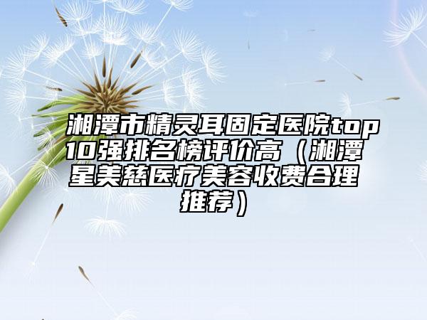 湘潭市精靈耳固定醫(yī)院top10強排名榜評價高（湘潭星美慈醫(yī)療美容收費合理推薦）
