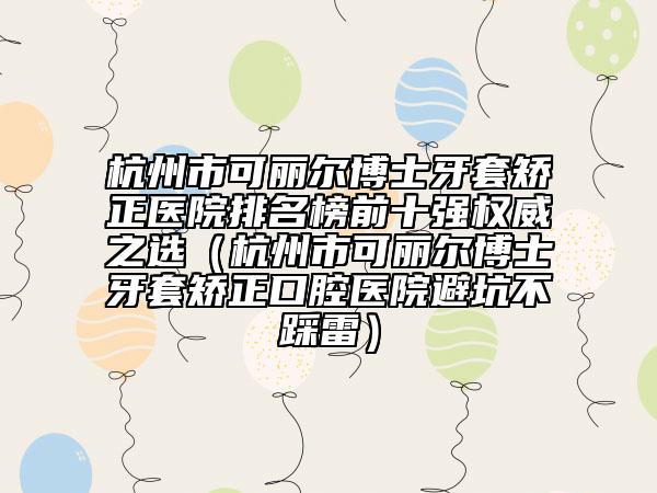 杭州市可麗爾博士牙套矯正醫(yī)院排名榜前十強(qiáng)權(quán)威之選（杭州市可麗爾博士牙套矯正口腔醫(yī)院避坑不踩雷）