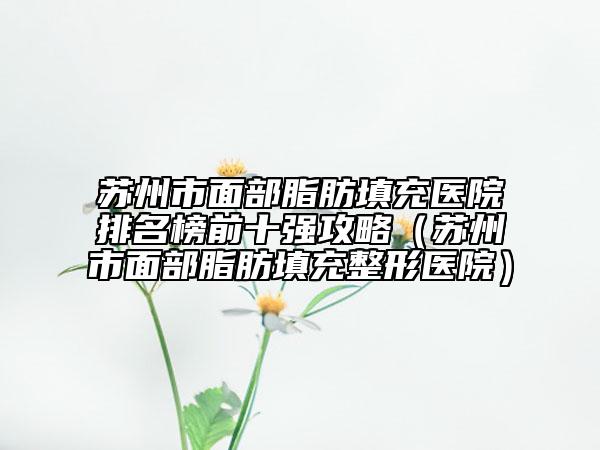 蘇州市面部脂肪填充醫(yī)院排名榜前十強攻略（蘇州市面部脂肪填充整形醫(yī)院）