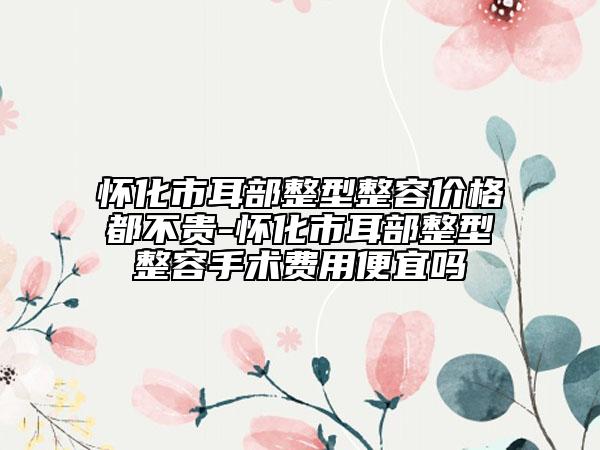 懷化市耳部整型整容價格都不貴-懷化市耳部整型整容手術(shù)費用便宜嗎