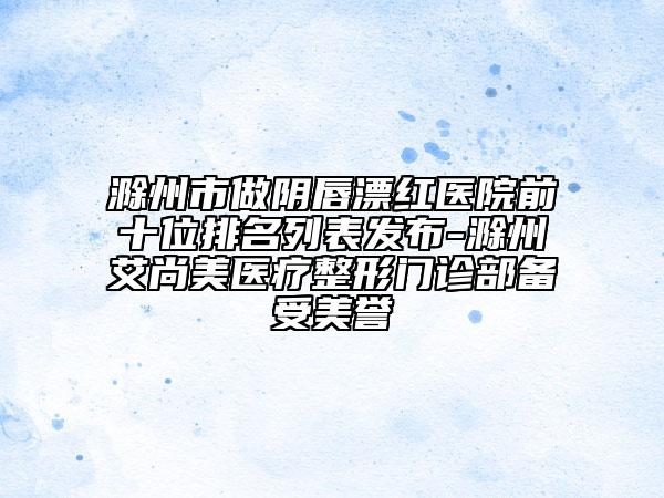 滁州市做陰唇漂紅醫(yī)院前十位排名列表發(fā)布-滁州艾尚美醫(yī)療整形門診部備受美譽