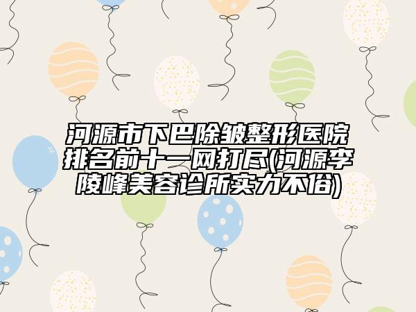 河源市下巴除皺整形醫(yī)院排名前十一網打盡(河源李陵峰美容診所實力不俗)