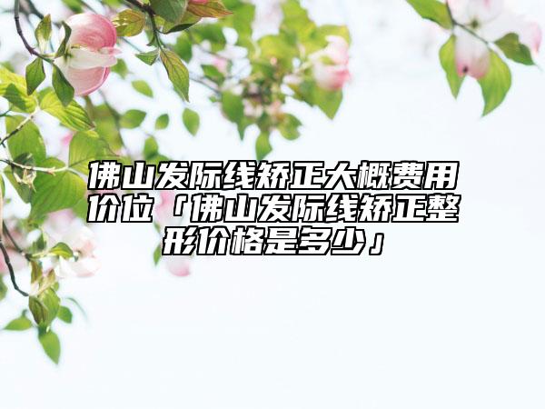 佛山發(fā)際線矯正大概費(fèi)用價位「佛山發(fā)際線矯正整形價格是多少」