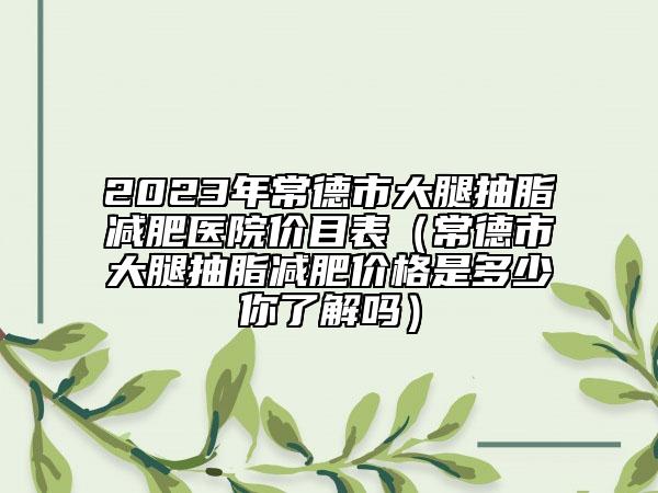 2023年常德市大腿抽脂減肥醫(yī)院價(jià)目表（常德市大腿抽脂減肥價(jià)格是多少你了解嗎）