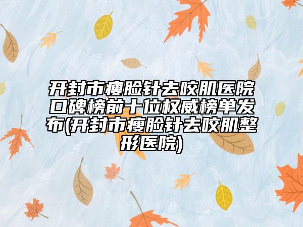 開(kāi)封市瘦臉針去咬肌醫(yī)院口碑榜前十位權(quán)威榜單發(fā)布(開(kāi)封市瘦臉針去咬肌整形醫(yī)院)