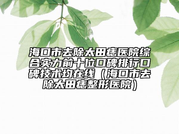 海口市去除太田痣醫(yī)院綜合實力前十位口碑排行口碑技術(shù)均在線（?？谑腥コ镳胝吾t(yī)院）