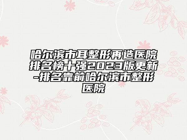 哈爾濱市耳整形再造醫(yī)院排名榜十強2023版更新-排名靠前哈爾濱市整形醫(yī)院