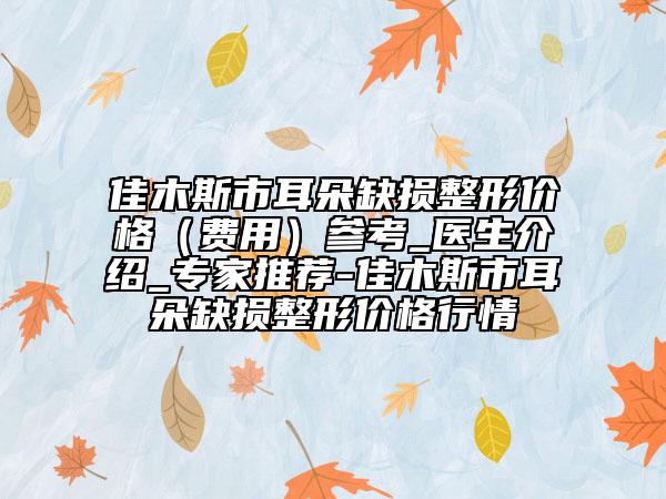 佳木斯市耳朵缺損整形價格（費用）參考_醫(yī)生介紹_專家推薦-佳木斯市耳朵缺損整形價格行情