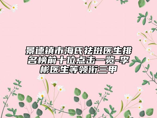景德鎮(zhèn)市海氏祛斑醫(yī)生排名榜前十位點(diǎn)擊一覽-李彬醫(yī)生等領(lǐng)銜三甲