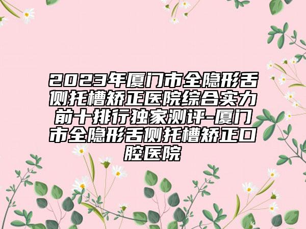 2023年廈門市全隱形舌側托槽矯正醫(yī)院綜合實力前十排行獨家測評-廈門市全隱形舌側托槽矯正口腔醫(yī)院