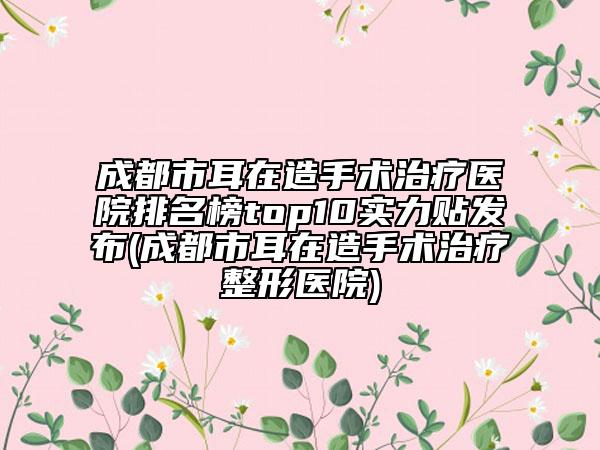 成都市耳在造手術(shù)治療醫(yī)院排名榜top10實(shí)力貼發(fā)布(成都市耳在造手術(shù)治療整形醫(yī)院)