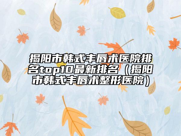 揭陽市韓式豐唇術(shù)醫(yī)院排名top10最新排名（揭陽市韓式豐唇術(shù)整形醫(yī)院）