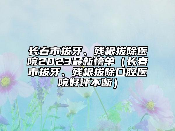 長春市拔牙、殘根拔除醫(yī)院2023最新榜單（長春市拔牙、殘根拔除口腔醫(yī)院好評不斷）