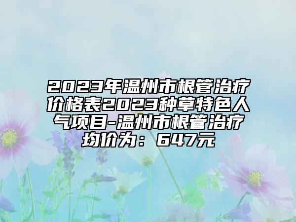 2023年溫州市根管治療價格表2023種草特色人氣項目-溫州市根管治療均價為:647元