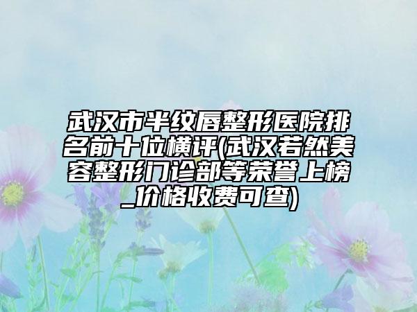 武漢市半紋唇整形醫(yī)院排名前十位橫評(武漢若然美容整形門診部等榮譽上榜_價格收費可查)