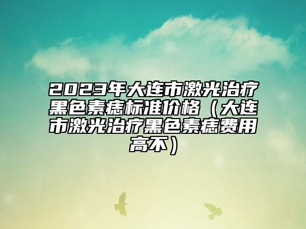 2023年大連市激光治療黑色素痣標準價格（大連市激光治療黑色素痣費用高不）